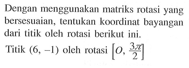 Dengan menggunakan matriks rotasi yang bersesuaian, tentukan koordinat bayangan dari titik oleh rotasi berikut ini. Titik (6, -1) oleh rotasi [O,3pi/2]