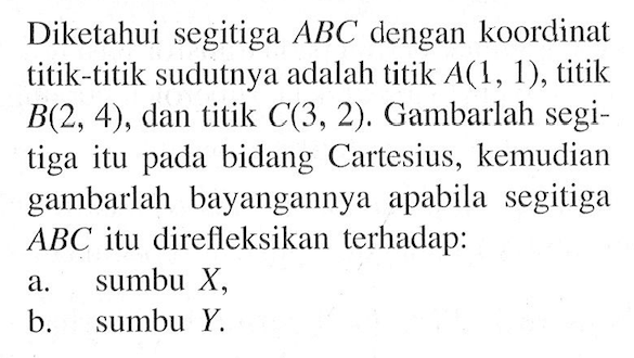 Diketahui segitiga ABC dengan koordinat titik-titik sudutnya adalah titik A(1, 1), titik B(2, 4) , dan titik C(3, 2). Gambarlah segi- tiga itu pada bidang Cartesius, kemudian gambarlah bayangannya apabila segitiga ABC itu direfleksikan terhadap: a. sumbu X, b sumbu Y.