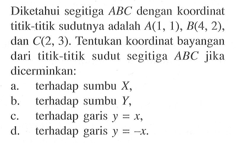 Diketahui segitiga ABC dengan koordinat titik-titik sudutnya adalah A(1, 1) , B(4, 2), dan C(2, 3). Tentukan koordinat bayangan dari titik-titik sudut segitiga ABC jika dicerminkan: a. terhadap sumbu X, b. terhadap sumbu Y, c. terhadap garis y =X, d. terhadap garis y = -x
