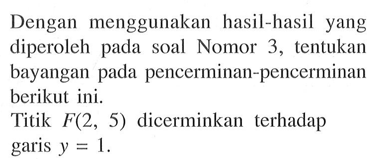 Dengan menggunakan hasil-hasil yang diperoleh pada soal Nomor 3, tentukan bayangan pada pencerminan-pencerminan berikut ini. Titik F(2, 5) dicerminkan terhadap garis y = 1.