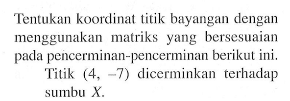 Tentukan koordinat titik bayangan dengan menggunakan matriks yang bersesuaian pada pencerminan-pencerminan berikut ini. Titik (4, -7) dicerminkan terhadap sumbu X