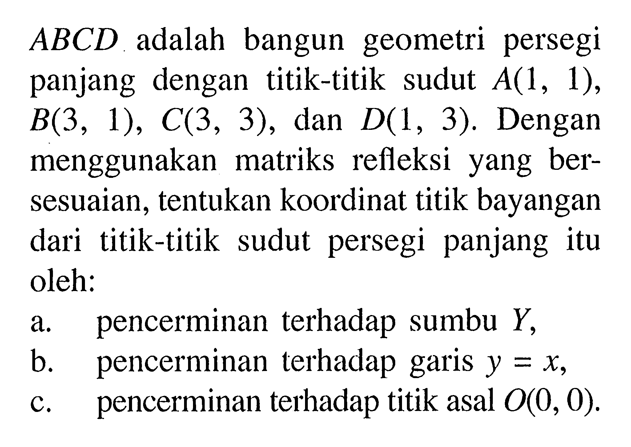 ABCD adalah bangun geometri persegi panjang dengan titik-titik sudut A(1,1),B(3,1),C(3,3), dan D(1,3). Dengan menggunakan matriks refleksi yang bersesuaian, tentukan koordinat titik bayangan dari titik-titik sudut persegi panjang itu oleh: a. pencerminan terhadap sumbu Y, b. pencerminan terhadap garis y=x, c. pencerminan terhadap titik asal O(0,0)