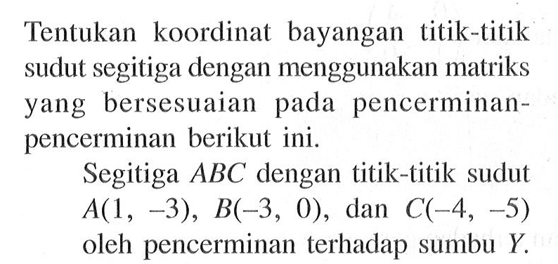 Tentukan koordinat bayangan titik-titik sudut segitiga dengan menggunakan matriks yang bersesuaian pada pencerminan - pencerminan berikut ini. Segitiga ABC dengan titik-titik sudut A(1, -3), B(-3, 0), dan C(-4, -5) oleh pencerminan terhadap sumbu Y.