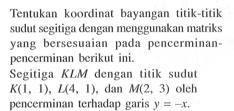 Tentukan koordinat bayangan titik-titik sudut segitiga dengan menggunakan matriks yang bersesuaian pada pencerminan-pencerminan berikut ini. Segitiga KLM dengan titik sudut K(1,1), L(4,1), dan M(2,3) oleh pencerminan terhadap garis y=-x. 