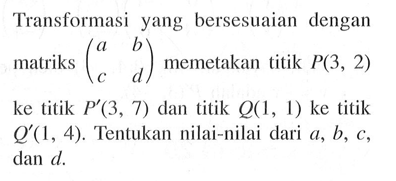 Transformasi yang bersesuaian dengan matriks (a b c d) memetakan titik P(3, 2) ke titik P'(3, 7) dan titik Q(1, 1) ke titik Q'(1, 4). Tentukan nilai-nilai dari a, b, c dan d.
