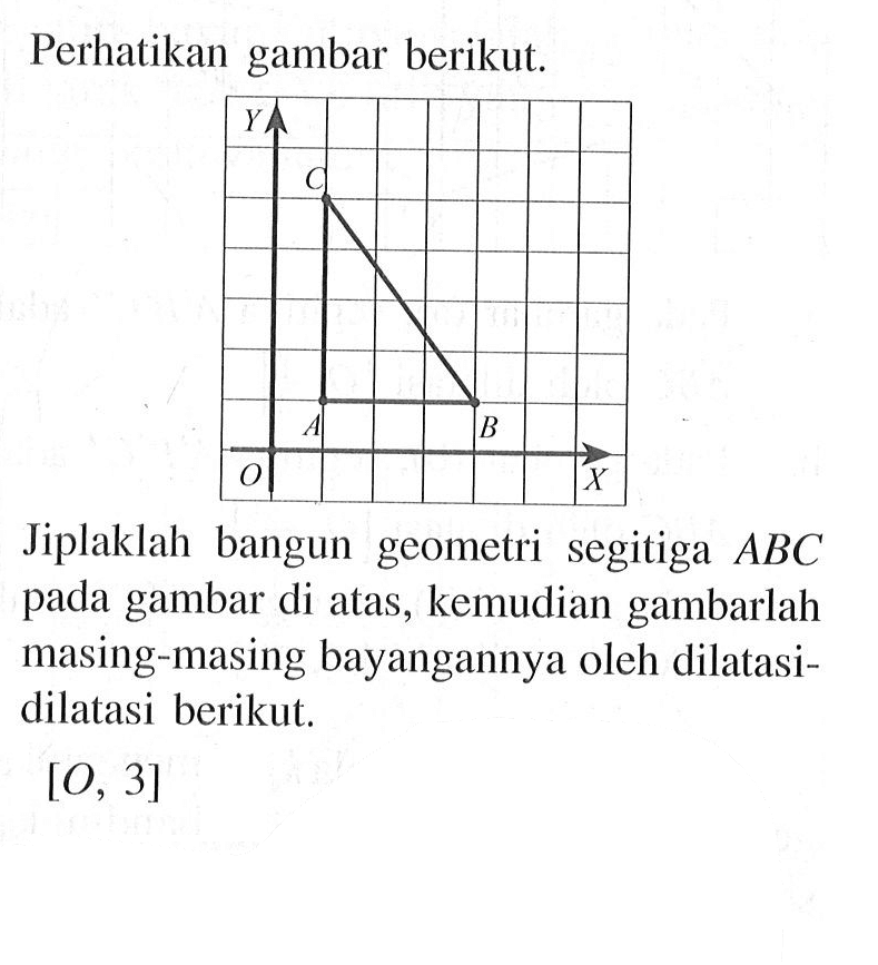 Perhatikan gambar berikut. Jiplaklah bangun geometri segitiga ABC pada gambar di atas, kemudian gambarlah masing-masing bayangannya oleh dilatasi-dilatasi berikut. [O, 3]