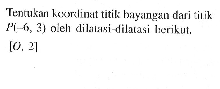 Tentukan koordinat titik bayangan dari titik P(-6, 3) oleh dilatasi-dilatasi berikut. [O, 2]