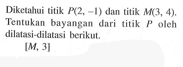 Diketahui titik P(2, -1) dan titik M(3, 4). Tentukan bayangan dari titik P oleh dilatasi-dilatasi berikut. [M, 3]