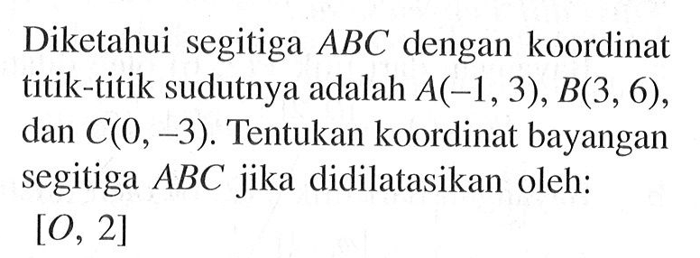 Diketahui segitiga ABC dengan koordinat titik-titik sudutnya adalah A(-1, 3), B(3, 6), dan C(0, -3). Tentukan koordinat bayangan segitiga ABC jika didilatasikan oleh: [O, 2]