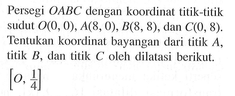 Persegi OABC dengan koordinat titik-titik sudut O(0, 0), A(8, 0), B(8, 8), dan C(0, 8). Tentukan koordinat bayangan dari titik A, titik B, dan titik C oleh dilatasi berikut. [O, 1/4]