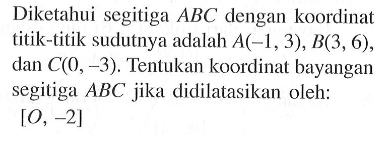 Diketahui segitiga ABC dengan koordinat titik-titik sudutnya adalah A(-1, 3), B(3, 6), dan C(0, -3). Tentukan koordinat bayangan segitiga ABC jika didilatasikan oleh: [O, -2]