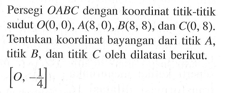 Persegi OABC dengan koordinat titik-titik sudut O(0, 0), A(8, 0), B(8, 8), dan C(0, 8). Tentukan koordinat bayangan dari titik A, titik B, dan titik C oleh dilatasi berikut. [O,-1/4]