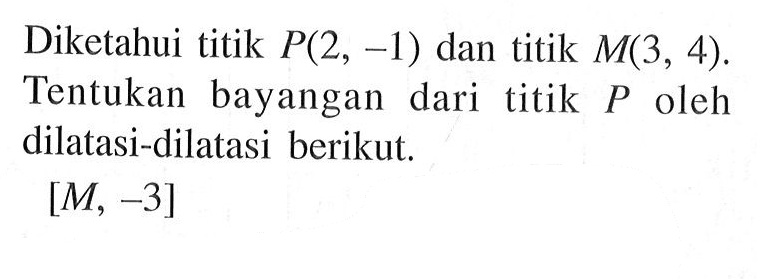 Diketahui titik P(2, -1) dan titik M(3, 4). Tentukan bayangan dari titik P oleh dilatasi-dilatasi berikut. [M, -3]