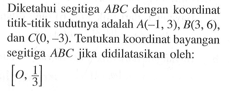 Diketahui segitiga ABC dengan koordinat titik-titik sudutnya adalah A(-1, 3), B(3, 6), dan C(0, -3). Tentukan koordinat bayangan segitiga ABC jika didilatasikan oleh: [O, 1/3]