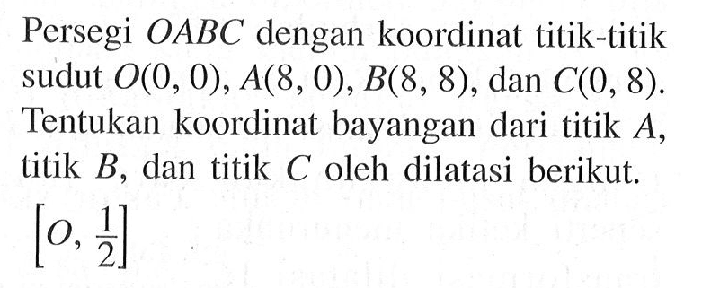 Persegi OABC dengan koordinat titik-titik sudut O(0, 0), A(8, 0), B(8, 8) , dan C(O, 8). Tentukan koordinat bayangan dari titik A titik B, dan titik C oleh dilatasi berikut [0, 1/2]