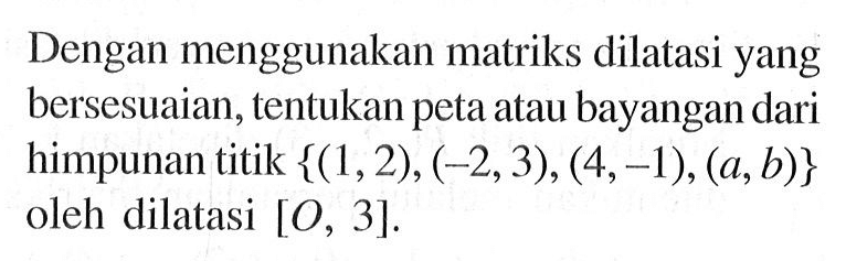 Dengan menggunakan matriks dilatasi yang bersesuaian, tentukan peta atau bayangan dari himpunan titik {(1,2), (-2,3),(4,-1), (a,b)} oleh dilatasi [O, 3].