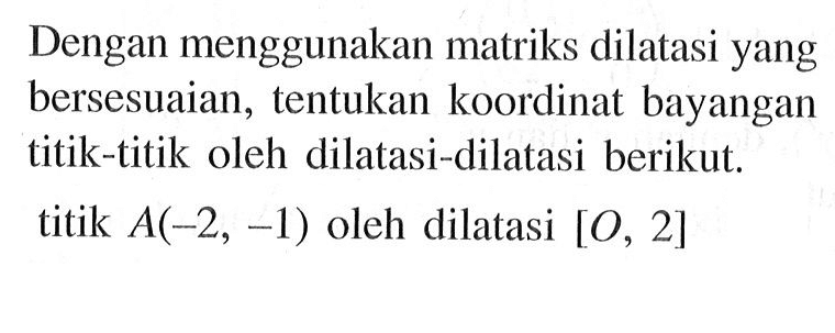 Dengan menggunakan matriks dilatasi yang bersesuaian, tentukan koordinat bayangan titik-titik oleh dilatasi-dilatasi berikut. titik A(-2, -1) oleh dilatasi [O, 2]