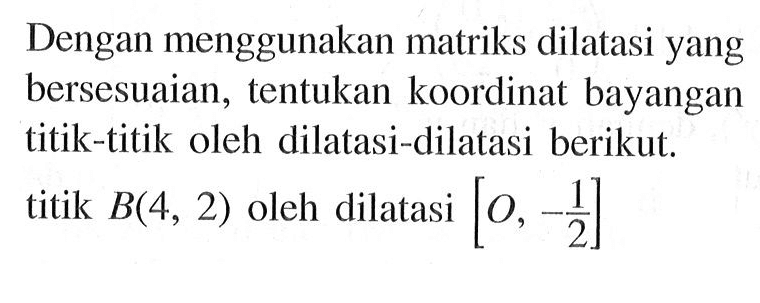 Dengan menggunakan matriks dilatasi yang bersesuaian, tentukan koordinat bayangan titik-titik oleh dilatasi-dilatasi berikut. titik B(4, 2) oleh dilatasi [0, -1/2]