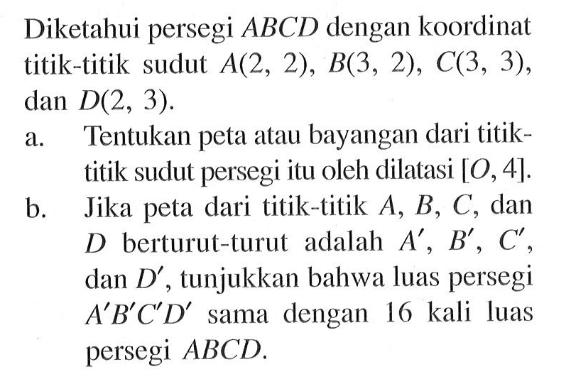 Diketahui persegi  ABCD  dengan koordinat titik-titik sudut  A(2,2), B(3,2), C(3,3) , dan  D(2,3) .a. Tentukan peta atau bayangan dari titiktitik sudut persegi itu oleh dilatasi  [O, 4] .b. Jika peta dari titik-titik  A, B, C , dan  D  berturut-turut adalah  A', B', C' , dan  D' , tunjukkan bahwa luas persegi  A' B' C' D'  sama dengan 16 kali luas persegi  A B C D .