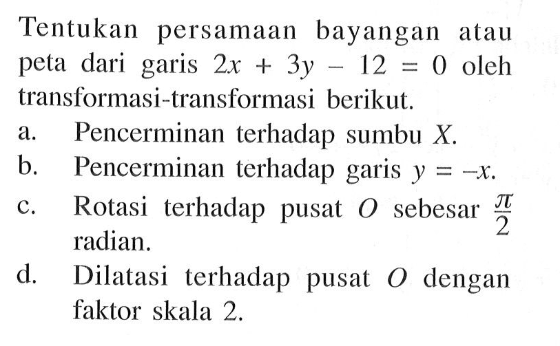 Tentukan persamaan bayangan atau peta dari garis 2x+3y-12=0 oleh transformasi-transformasi berikut. a. Pencerminan terhadap sumbu X. b. Pencerminan terhadap garis y=-x. c. Rotasi terhadap pusat 0 sebesar pi/2 radian. d. Dilatasi terhadap pusat 0 dengan faktor skala 2.