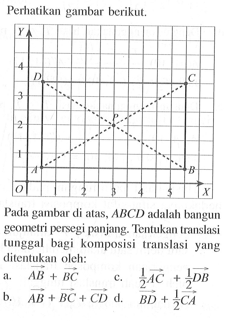 Perhatikan gambar berikut. Pada gambar di atas, ABCD adalah bangun geometri persegi panjang. Tentukan translasi tunggal bagi komposisi translasi yang ditentukan oleh: a. garis AB+garis BC b. garis AB+garis BC+garis CD c. 1/2 garis AC+1/2 garis DB d. garis BD+1/2 garis CA