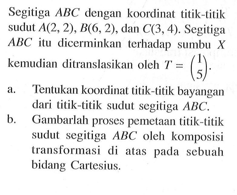 Segitiga ABC dengan koordinat titik-titik sudut A(2, 2) , B(6, 2) , dan C(3,4). Segitiga ABC itu dicerminkan terhadap sumbu X kemudian ditranslasikan oleh T =(1 5). a.Tentukan koordinat titik-titik bayangan dari titik-titik sudut segitiga ABC b. Gambarlah proses pemetaan titik-titik sudut segitiga ABC oleh komposisi transformasi di atas pada sebuah bidang Cartesius.