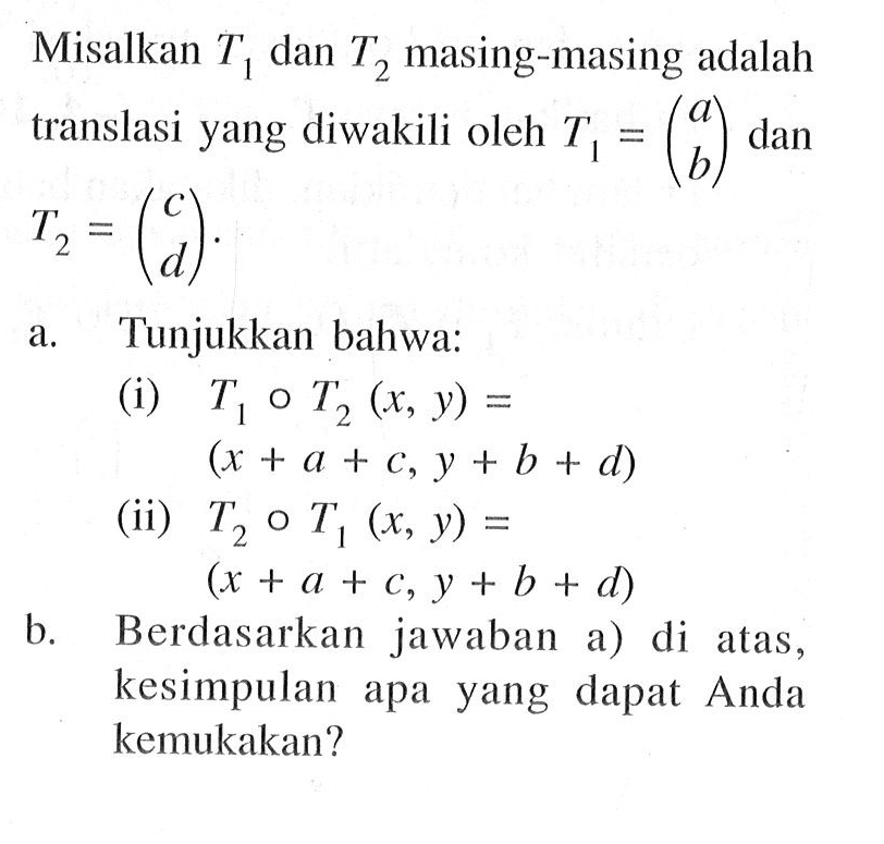 Misalkan T1 dan T2 masing-masing adalah translasi yang diwakili oleh T1 =(a b) dan T2 =(c d). a.Tunjukkan bahwa: (i) T1 T2 (x, y) = (x + a + C, y + b + d) (ii) T2 0 T1 (x, y) = (x + a + C, Y + b + d) B. Berdasarkan jawaban di atas, kesimpulan apa yang dapat Anda kemukakan?