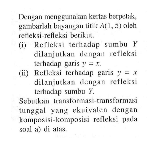 Dengan menggunakan kertas berpetak, gambarlah bayangan titik A(1,5) oleh refleksi-refleksi berikut. (i) Refleksi terhadap sumbu Y dilanjutkan dengan refleksi terhadap garis y=x. (ii) Refleksi terhadap garis y=x dilanjutkan dengan refleksi terhadap sumbu Y. Sebutkan transformasi-transformasi tunggal yang ekuivalen dengan komposisi-komposisi refleksi pada soal a) di atas.