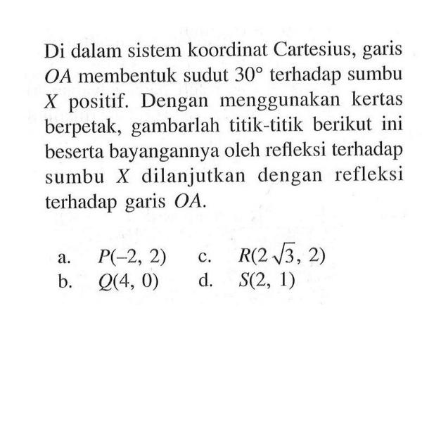 Di dalam sistem koordinat Cartesius, garis OA membentuk sudut 30 terhadap sumbu  X  positif. Dengan menggunakan kertas berpetak, gambarlah titik-titik berikut ini beserta bayangannya oleh refleksi terhadap sumbu X dilanjutkan dengan refleksi terhadap garis OA .
a. P(-2, 2)
b. Q (4, 0)
c. R(2 akar(3), 2)
d. S(2, 1)