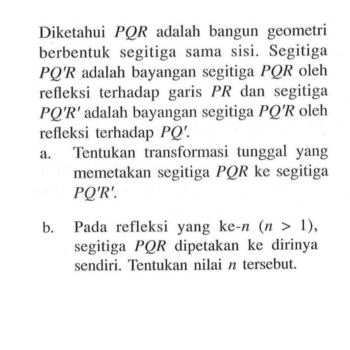 Diketahui PQR adalah bangun geometri berbentuk segitiga sama sisi. Segitiga PQ'R adalah bayangan segitiga PQR oleh refleksi terhadap garis PR dan segitiga PQ'R' adalah bayangan segitiga PQ'R oleh refleksi terhadap PQ'. a.Tentukan transformasi tunggal yang a memetakan segitiga PQR ke segitiga PQ'R b.Pada refleksi yang ke-n (n > 1), segitiga PQR dipetakan ke dirinya sendiri. Tentukan nilai tersebut.