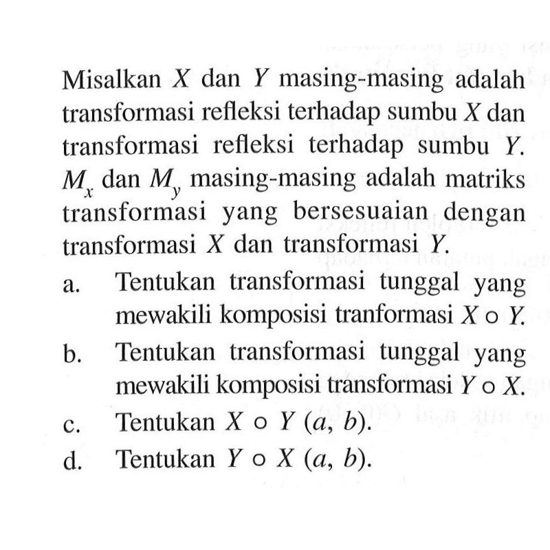 Misalkan X dan Y masing-masing adalah transformasi refleksi terhadap sumbu X dan transformasi refleksi terhadap sumbu Y. Mx dan My masing-masing adalah matriks transformasi yang bersesuaian dengan transformasi X dan transformasi Y. a. Tentukan transformasi tunggal yang mewakili komposisi tranformasi X o Y. b. Tentukan transformasi tunggal yang mewakili komposisi transformasi Y o X. c. Tentukan X o Y (a,b). d. Tentukan Y o X (a,b).