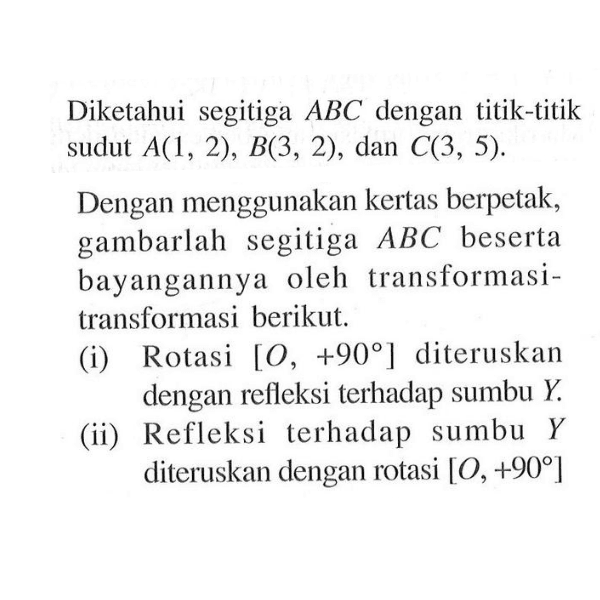 Diketahui segitiga ABC dengan titik-titik sudut A(1, 2), B(3, 2), dan C(3, 5). Dengan menggunakan kertas berpetak, gambarlah segitiga ABC beserta bayangannya oleh transformasi-transformasi berikut. (i) Rotasi [0, +90] diteruskan dengan refleksi terhadap sumbu Y. (ii) Refleksi terhadap sumbu Y diteruskan dengan rotasi [0,+90]