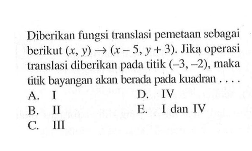 Diberikan fungsi translasi pemetaan sebagai berikut (x,y) ->(x-5, y+ 3). Jika operasi translasi diberikan pada titik (-3,-2) , maka titik bayangan akan berada pada kuadran