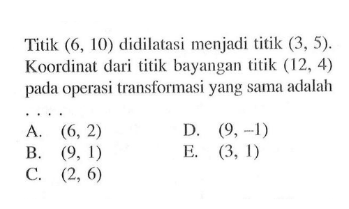 Titik (6, 10) didilatasi menjadi titik (3 , 5). Koordinat dari titik bayangan titik (12, 4) pada operasi transformasi yang sama adalah