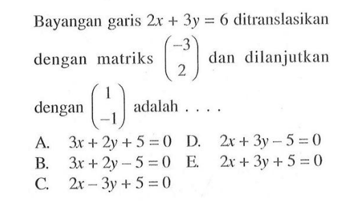 Bayangan garis 2x+3y=6 ditranslasikan dengan matriks (-3 2) dan dilanjutkan dengan (1 -1) adalah....