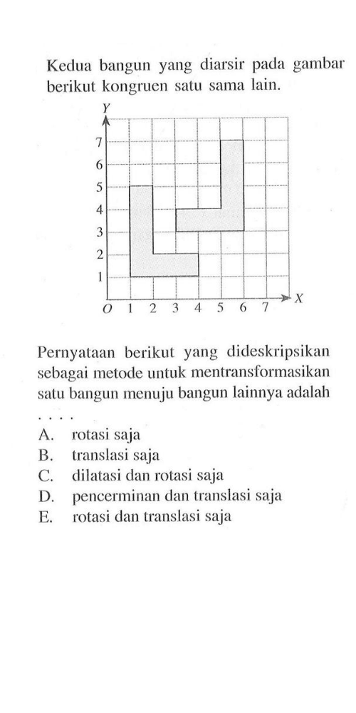 Kedua bangun yang diarsir pada gambar berikut kongruen satu sama lain. Y X Pernyataan berikut yang dideskripsikan sebagai metode untuk mentransformasikan satu bangun menuju bangun lainnya adalah A. rotasi saja B. translasi saja C. dilatasi dan rotasi saja D. pencerminan dan translasi saja E. rotasi dan translasi saja 