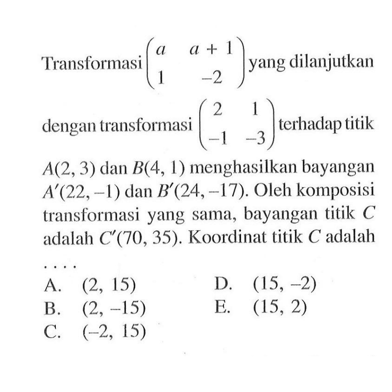 Transformasi (a a+1 1 -2) yang dilanjutkan dengan transformasi (2 1 -1 -3) terhadap titik A(2,3) dan B(4,1) menghasilkan bayangan A'(22,-1) dan B'(24,-17). Oleh komposisi transformasi yang sama, bayangan titik C adalah C'(70,35). Koordinat titik C adalah....