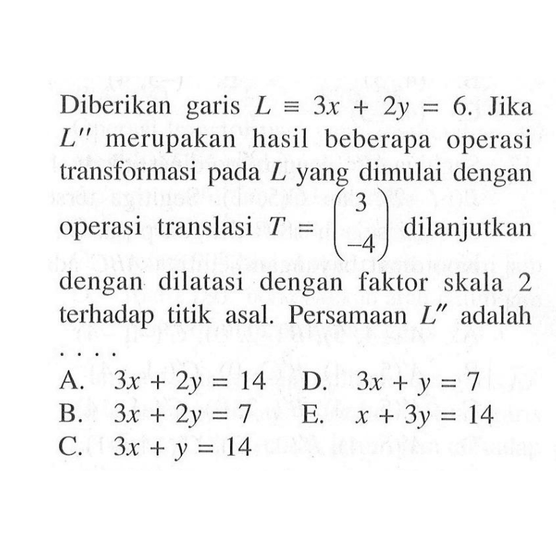 Diberikan garis L ekuivalen 3x+2y=6. Jika L" merupakan hasil beberapa operasi transformasi pada L yang dimulai dengan operasi translasi T=(3 -4) dilanjutkan dengan dilatasi dengan faktor skala 2 terhadap titik asal. Persamaan L" adalah ....