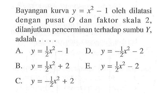 Bayangan kurva y=x^2-1 oleh dilatasi dengan pusat O dan faktor skala 2, dilanjutkan pencerminan terhadap sumbu Y, adalah....