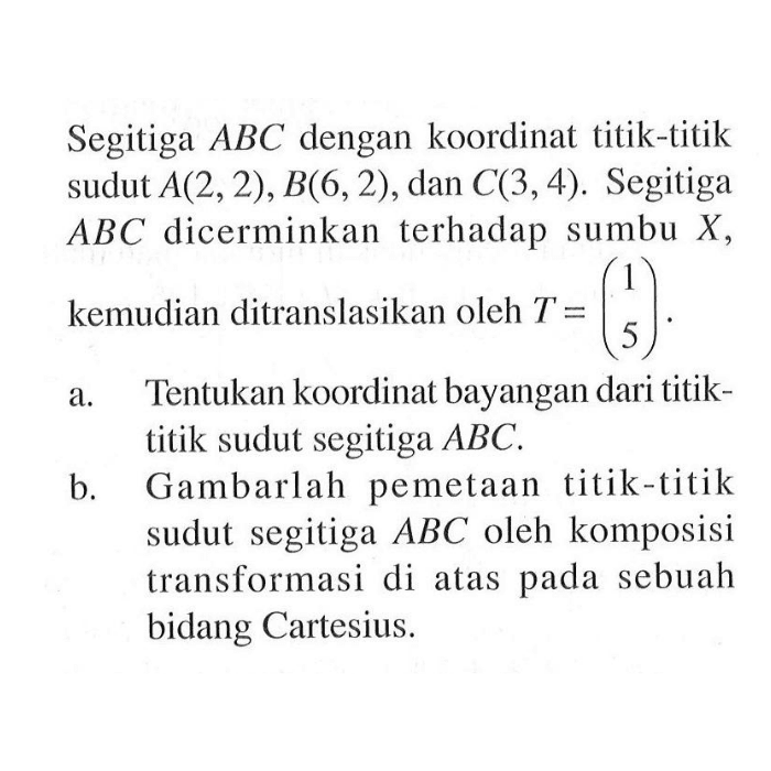 Segitiga ABC dengan koordinat titik-titik sudut A(2,2), B(6,2) , dan C(3,4). Segitiga ABC dicerminkan terhadap sumbu X, kemudian ditranslasikan oleh T=(1 5) a. Tentukan koordinat bayangan dari titik- titik sudut segitiga ABC. B.Gambarlah pemetaan titik-titik sudut segitiga ABC oleh komposisi transformasi di atas pada sebuah bidang Cartesius.