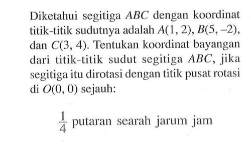 Diketahui segitiga ABC dengan koordinat titik-titik sudutnya adalah A(1,2), B(5, -2), dan C(3,4). Tentukan koordinat bayangan dari titik-titik sudut segitiga ABC, jika segitiga itu dirotasi dengan titik pusat rotasi di O(0,0) sejauh: 1/4 putaran searah jarum jam