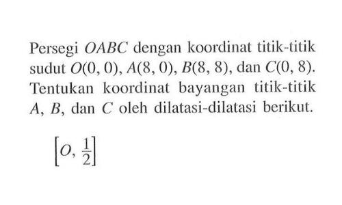 Persegi OABC dengan koordinat titik-titik sudut O(0,0), A(8,0), B(8,8), dan C(0,8). Tentukan koordinat bayangan titik-titik A, B, dan C oleh dilatasi-dilatasi berikut. [O, 1/2]