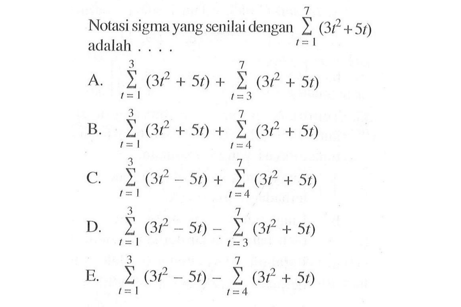 Notasi sigma yang senilai dengan sigma t=1 7 (3t^2+5t) adalah ... A. sigma t=1 3 (3t^2+5t)+sigma t=3 7 (3t^2+5t)  B. sigma t=1 3 (3t^2+5t)+sigma t=4 7 (3t^2+5t) C. sigma t=1 3 (3t^2-5t)+sigma t=4 7 (3t^2+5t) D. sigma t=1 3 (3t^2-5t)-sigma t=3 7 (3t^2+5t) E. sigma t=1 3 (3t^2-5t)-sigma t=4 7 (3t^2+5t) 