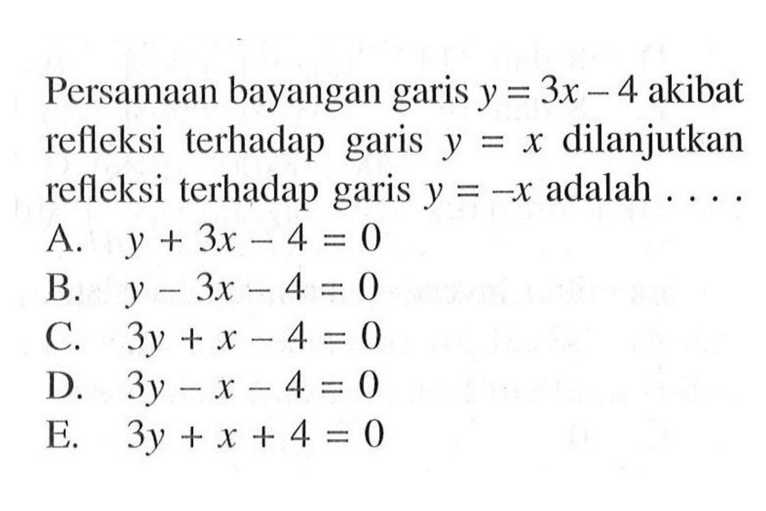 Persamaan bayangan garis y = 3x - 4 akibat refleksi terhadap garis y = x dilanjutkan refleksi terhadap garis y = -x adalah  ... .