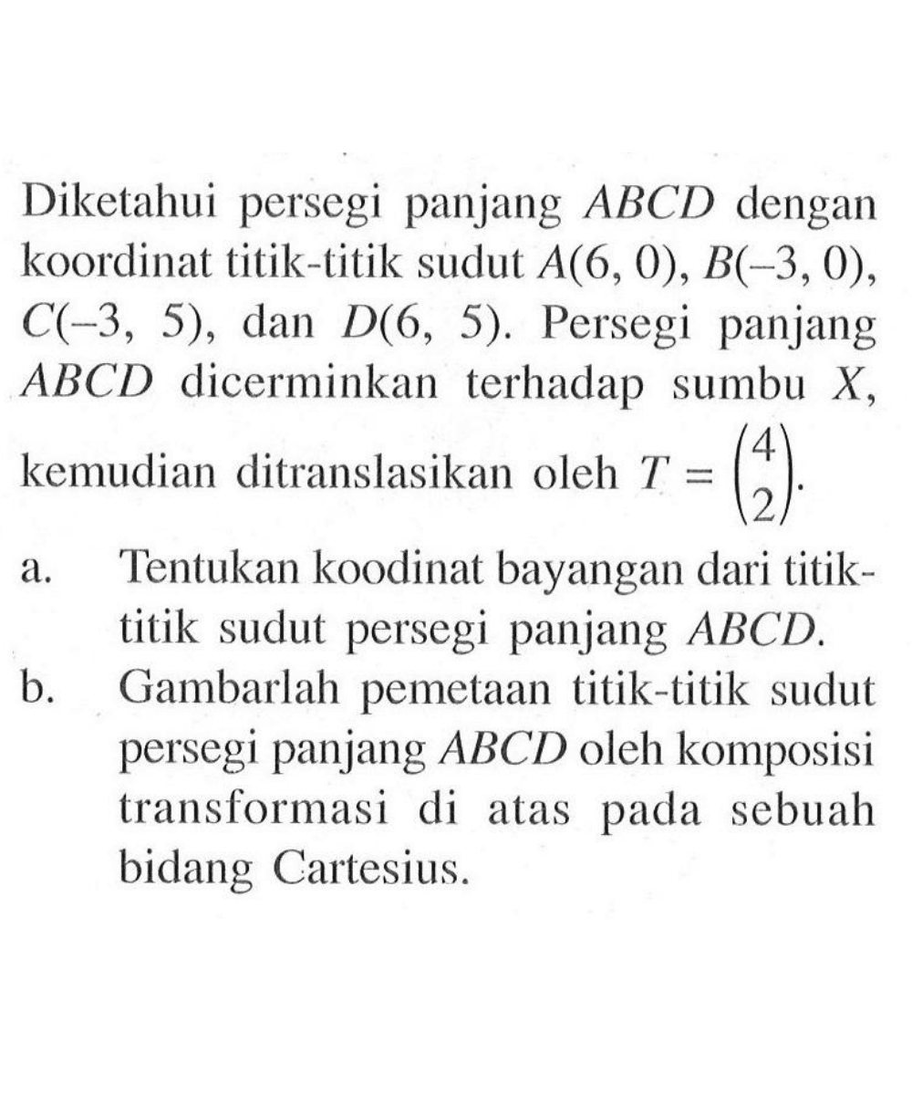 Diketahui persegi panjang ABCD dengan koordinat titik-titik sudut A(6, 0), B(-3,0), C(-3, 5), dan D(6, 5). Persegi panjang ABCD dicerminkan terhadap sumbu X, kemudian ditranslasikan oleh T=(4 2). a. Tentukan koodinat bayangan dari titik-titik sudut persegi panjang ABCD. b. Gambarlah pemetaan titik-titik sudut persegi panjang ABCD oleh komposisi transformasi di atas pada sebuah bidang Cartesius.