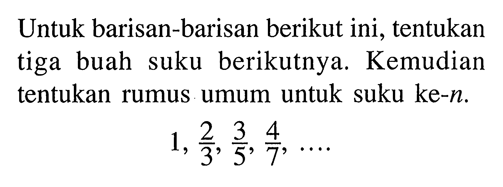 Untuk barisan-barisan berikut ini, tentukan tiga buah suku berikutnya. Kemudian tentukan rumus umum untuk suku ke-n.
1, 2/3, 3/5, 4/7, ....