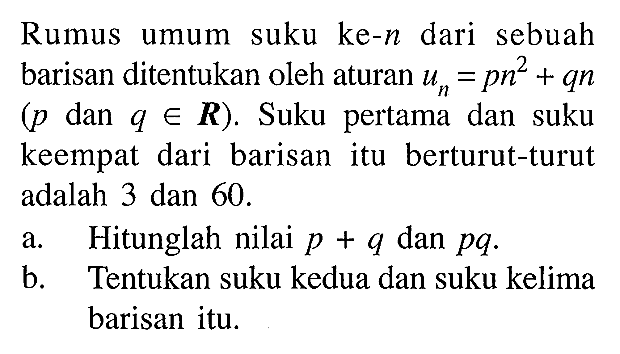 Rumus umum suku ke-n dari sebuah barisan ditentukan oleh aturan un=p n^2+qn (p dan q e R). Suku pertama dan suku keempat dari barisan itu berturut-turut adalah 3 dan 60.
a. Hitunglah nilai p+q dan pq.
b. Tentukan suku kedua dan suku kelima barisan itu.