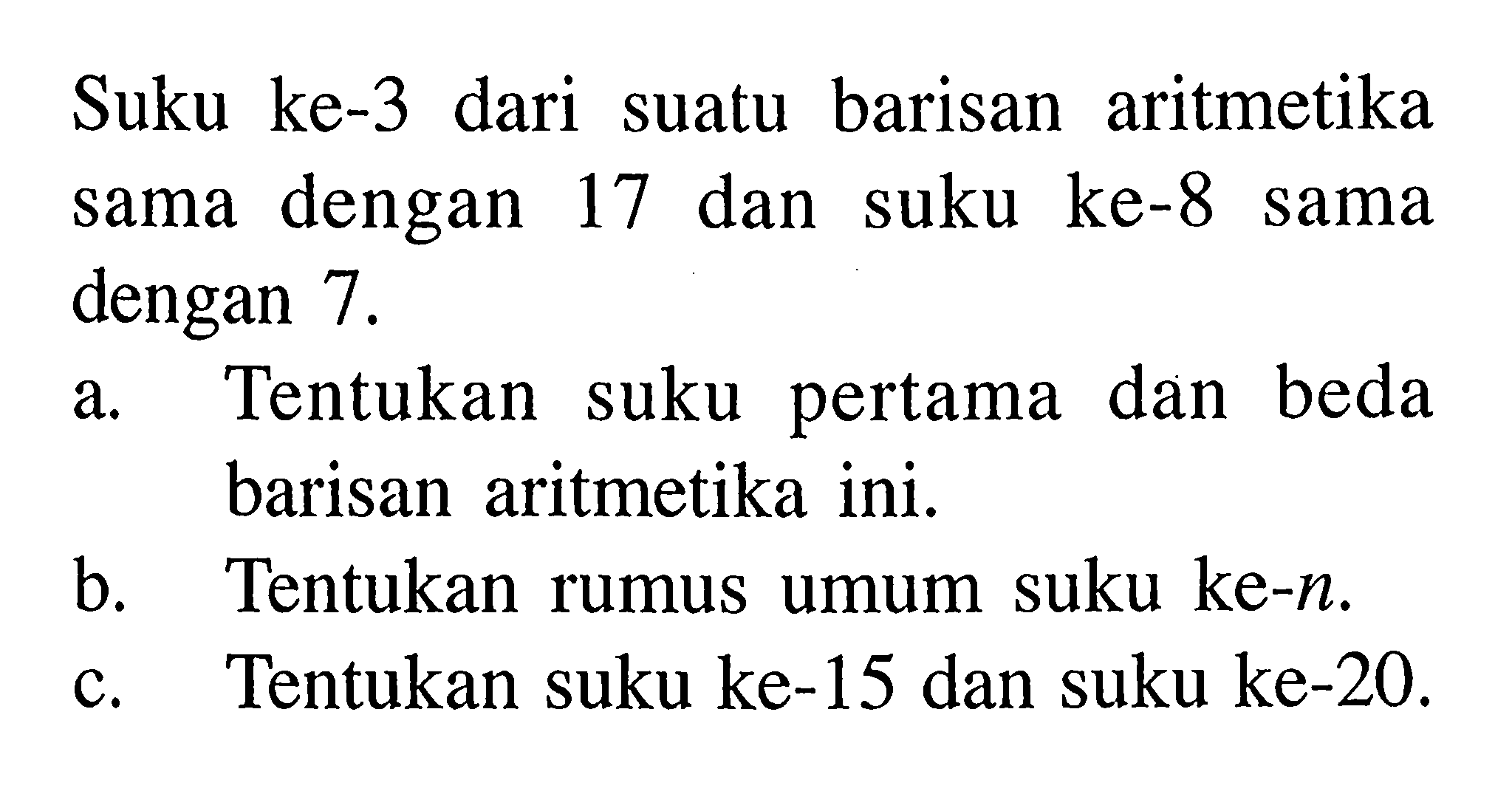 Suku ke-3 dari suatu barisan aritmetika sama dengan 17 dan suku ke-8 sama dengan 7 .a. Tentukan suku pertama dan beda barisan aritmetika ini.b. Tentukan rumus umum suku ke- n.c. Tentukan suku ke-15 dan suku ke-20.