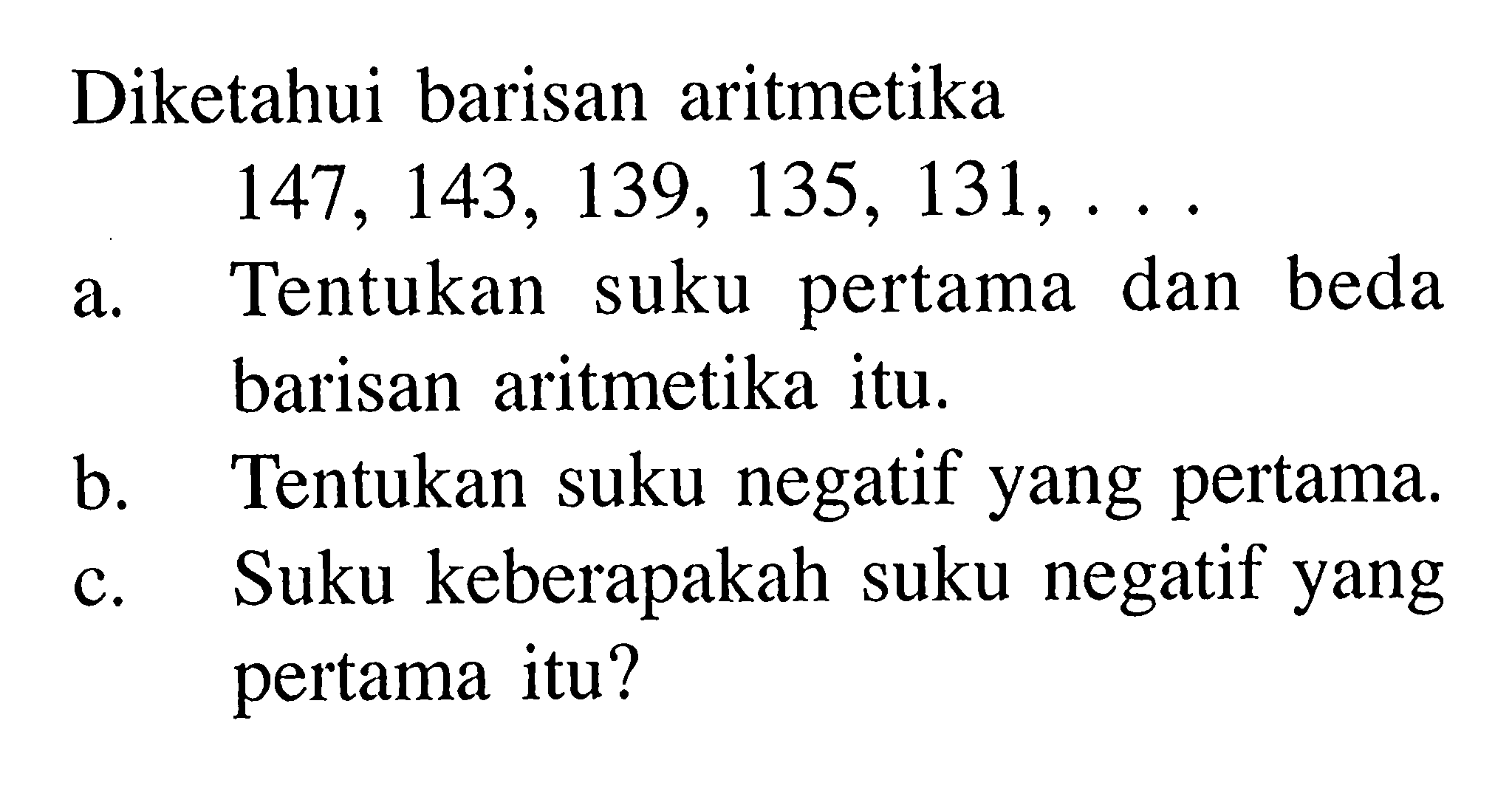 Diketahui barisan aritmetika 147,143,139,135,131, ... a. Tentukan suku pertama dan beda barisan aritmetika itu. b. Tentukan suku negatif yang pertama. c. Suku keberapakah suku negatif yang pertama itu?