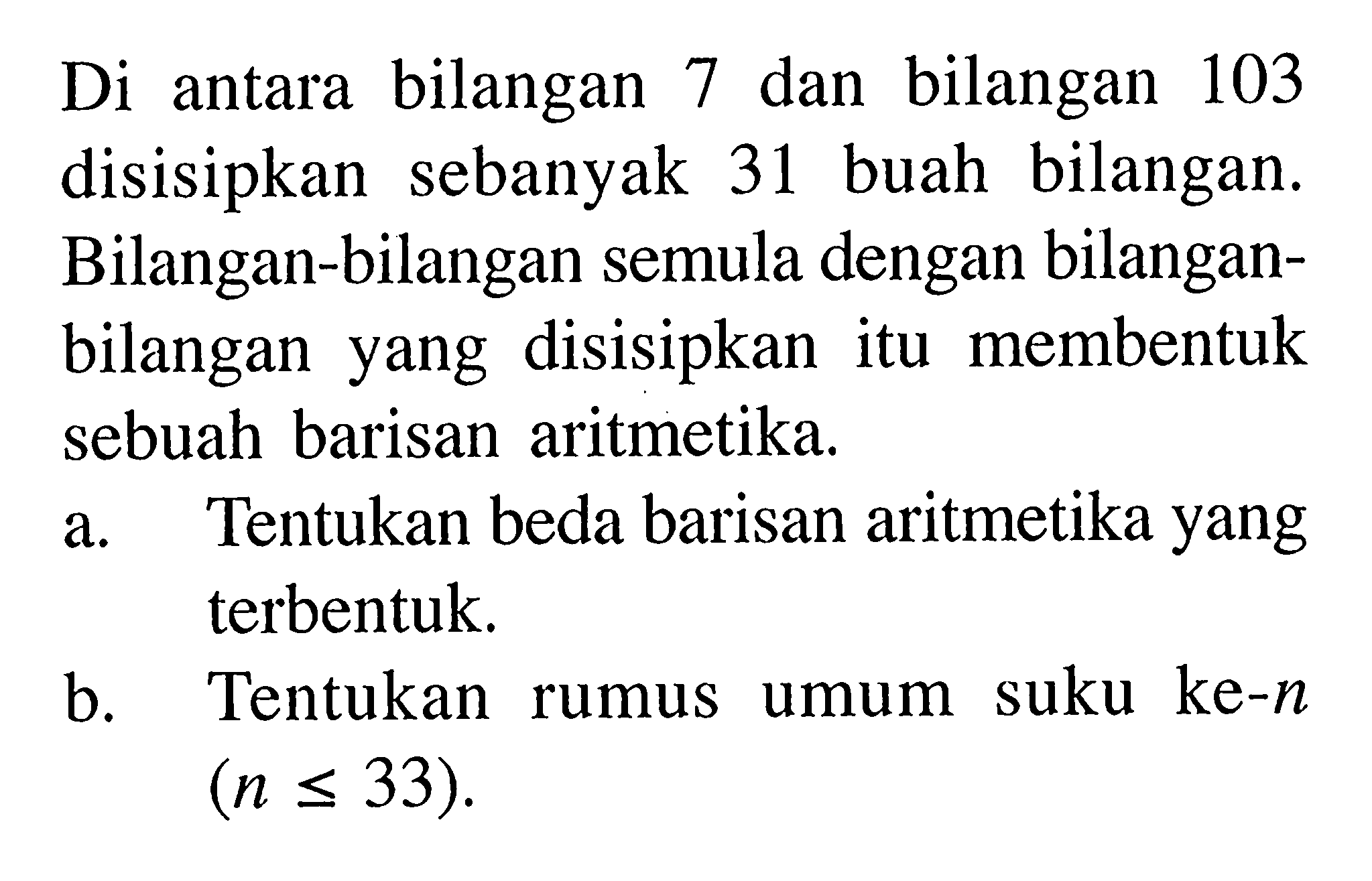 Di antara bilangan 7 dan bilangan 103 disisipkan sebanyak 31 buah bilangan. Bilangan-bilangan semula dengan bilanganbilangan yang disisipkan itu membentuk sebuah barisan aritmetika.a. Tentukan beda barisan aritmetika yang terbentuk.b. Tentukan rumus umum suku ke-n (n<=33).